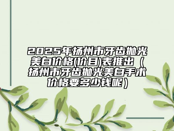 2025年揚(yáng)州市牙齒拋光美白價(jià)格(價(jià)目)表推出（揚(yáng)州市牙齒拋光美白手術(shù)價(jià)格要多少錢呢）