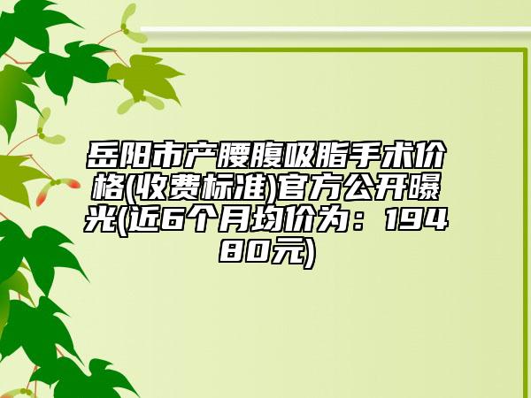 岳陽市產(chǎn)腰腹吸脂手術(shù)價(jià)格(收費(fèi)標(biāo)準(zhǔn))官方公開曝光(近6個(gè)月均價(jià)為：19480元)