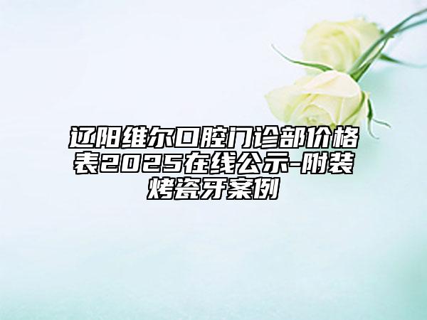 遼陽維爾口腔門診部?jī)r(jià)格表2025在線公示-附裝烤瓷牙案例