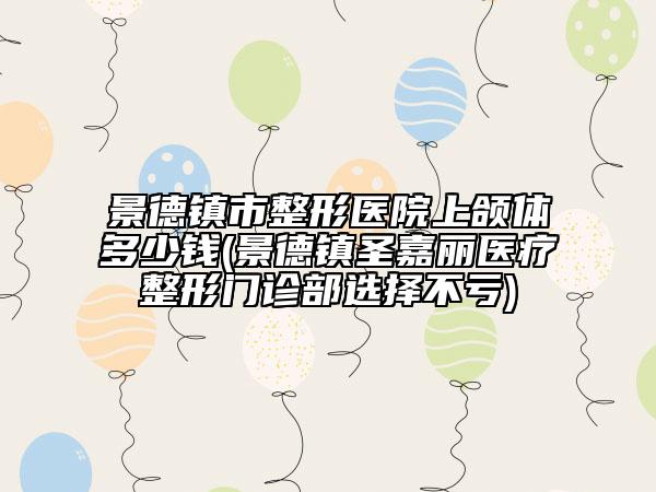 景德鎮(zhèn)市整形醫(yī)院上頜體多少錢(景德鎮(zhèn)圣嘉麗醫(yī)療整形門診部選擇不虧)