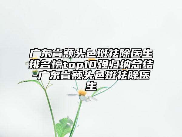 廣東省額頭色斑祛除醫(yī)生排名榜top10強(qiáng)歸納總結(jié)-廣東省額頭色斑祛除醫(yī)生