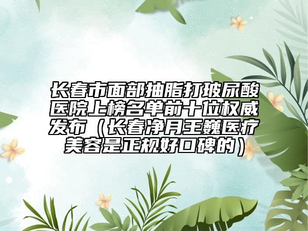長(zhǎng)春市面部抽脂打玻尿酸醫(yī)院上榜名單前十位權(quán)威發(fā)布（長(zhǎng)春凈月王巍醫(yī)療美容是正規(guī)好口碑的）