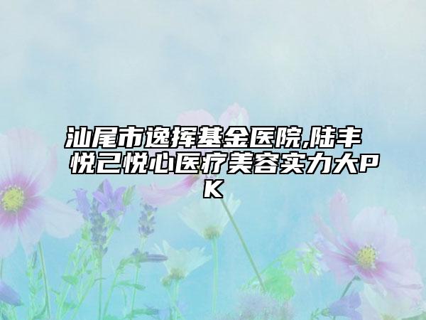 汕尾市逸揮基金醫(yī)院,陸豐悅己悅心醫(yī)療美容實(shí)力大PK