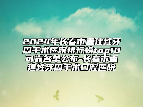 2024年長春市重建性牙周手術(shù)醫(yī)院排行榜top10可靠名單公布-長春市重建性牙周手術(shù)口腔醫(yī)院