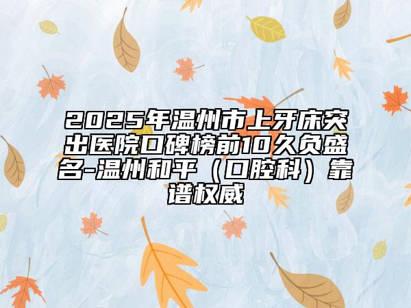 2025年溫州市上牙床突出醫(yī)院口碑榜前10久負(fù)盛名-溫州和平（口腔科）靠譜權(quán)威