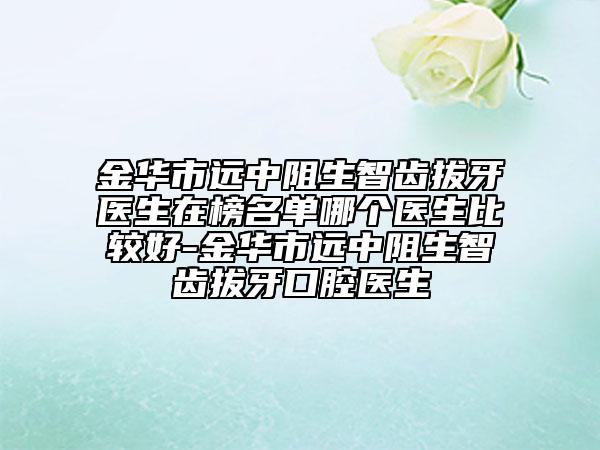 金華市遠(yuǎn)中阻生智齒拔牙醫(yī)生在榜名單哪個醫(yī)生比較好-金華市遠(yuǎn)中阻生智齒拔牙口腔醫(yī)生