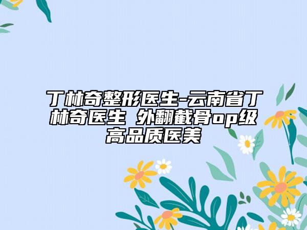 丁林奇整形醫(yī)生-云南省丁林奇醫(yī)生踇外翻截骨op級高品質醫(yī)美