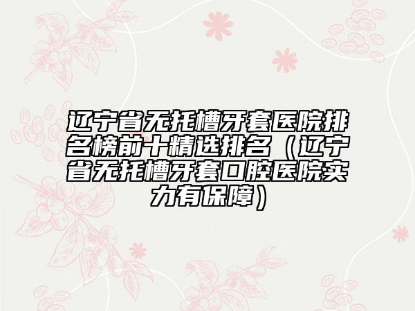 遼寧省無(wú)托槽牙套醫(yī)院排名榜前十精選排名（遼寧省無(wú)托槽牙套口腔醫(yī)院實(shí)力有保障）