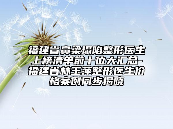福建省鼻梁塌陷整形醫(yī)生上榜清單前十位大匯總-福建省林玉萍整形醫(yī)生價(jià)格案例同步揭曉