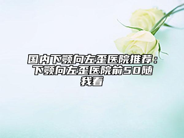 國(guó)內(nèi)下顎向左歪醫(yī)院推薦：下顎向左歪醫(yī)院前50隨我看