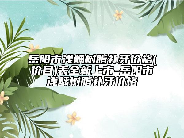 岳陽(yáng)市淺齲樹(shù)脂補(bǔ)牙價(jià)格(價(jià)目)表全新上市-岳陽(yáng)市淺齲樹(shù)脂補(bǔ)牙價(jià)格
