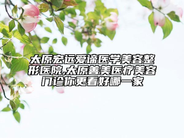 太原宏遠(yuǎn)愛(ài)諦醫(yī)學(xué)美容整形醫(yī)院,太原善美醫(yī)療美容門診你更看好哪一家