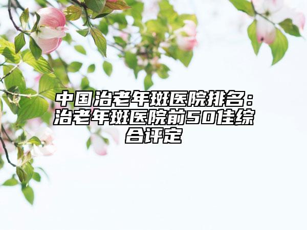 中國(guó)治老年斑醫(yī)院排名：治老年斑醫(yī)院前50佳綜合評(píng)定