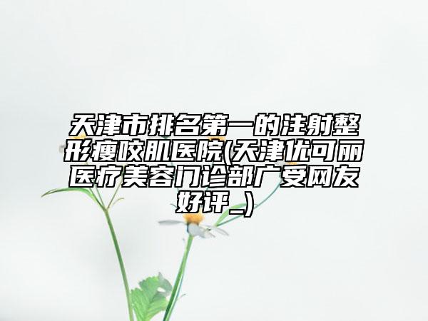 天津市排名第一的注射整形瘦咬肌醫(yī)院(天津優(yōu)可麗醫(yī)療美容門診部廣受網(wǎng)友好評_)