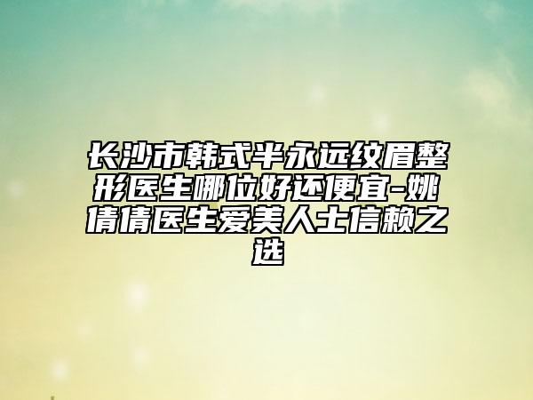 長沙市韓式半永遠(yuǎn)紋眉整形醫(yī)生哪位好還便宜-姚倩倩醫(yī)生愛美人士信賴之選