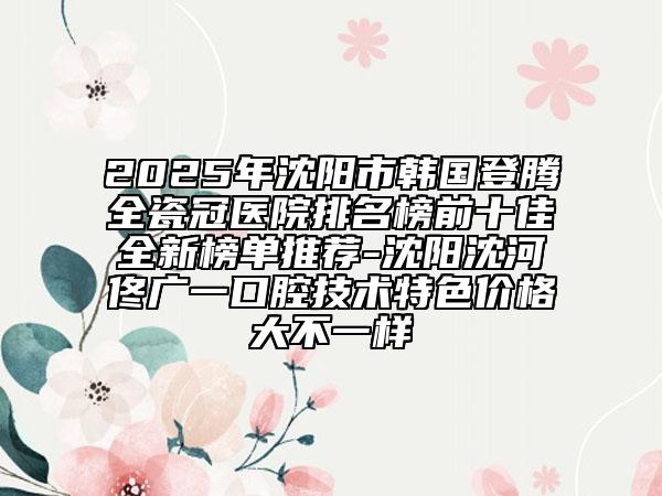 2025年沈陽市韓國登騰全瓷冠醫(yī)院排名榜前十佳全新榜單推薦-沈陽沈河佟廣一口腔技術特色價格大不一樣