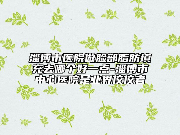 淄博市醫(yī)院做臉部脂肪填充去哪個好一點-淄博市中心醫(yī)院是業(yè)界佼佼者
