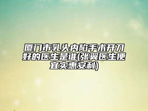 廈門市乳頭內(nèi)陷手術(shù)開刀好的醫(yī)生是誰(張翼醫(yī)生便宜實惠安利)