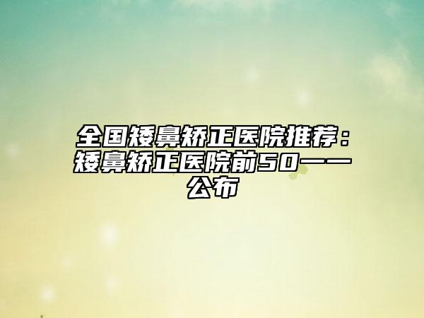 全國(guó)矮鼻矯正醫(yī)院推薦：矮鼻矯正醫(yī)院前50一一公布