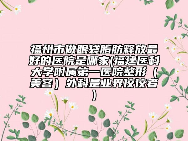 福州市做眼袋脂肪釋放最好的醫(yī)院是哪家(福建醫(yī)科大學附屬第一醫(yī)院整形（美容）外科是業(yè)界佼佼者)
