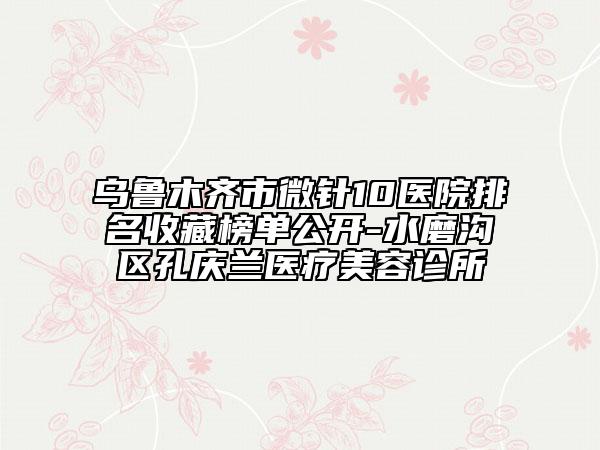 烏魯木齊市微針10醫(yī)院排名收藏榜單公開-水磨溝區(qū)孔慶蘭醫(yī)療美容診所