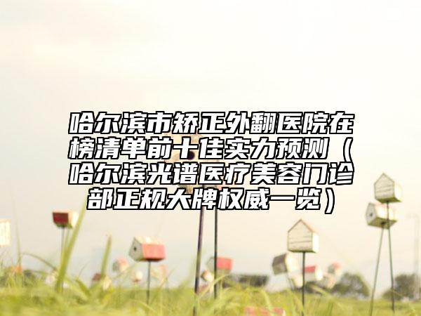 哈爾濱市矯正外翻醫(yī)院在榜清單前十佳實(shí)力預(yù)測（哈爾濱光譜醫(yī)療美容門診部正規(guī)大牌權(quán)威一覽）