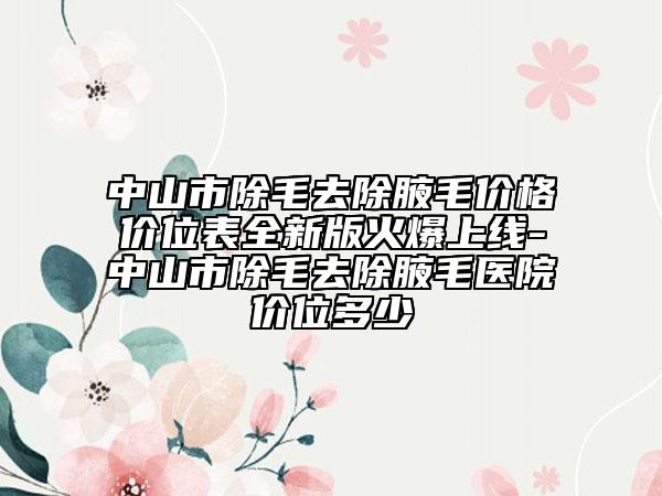 中山市除毛去除腋毛價格價位表全新版火爆上線-中山市除毛去除腋毛醫(yī)院價位多少