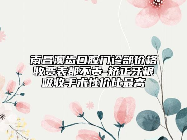 南昌澳齒口腔門診部價格收費表都不貴-矯正牙根吸收手術(shù)性價比最高