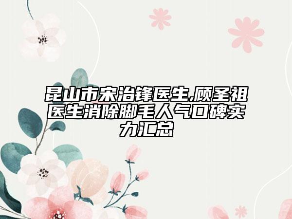 昆山市宋治鋒醫(yī)生,顧圣祖醫(yī)生消除腳毛人氣口碑實力匯總
