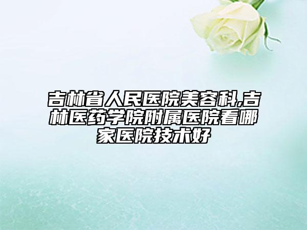 吉林省人民醫(yī)院美容科,吉林醫(yī)藥學院附屬醫(yī)院看哪家醫(yī)院技術好