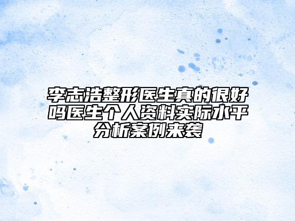 李志浩整形醫(yī)生真的很好嗎醫(yī)生個(gè)人資料實(shí)際水平分析案例來襲