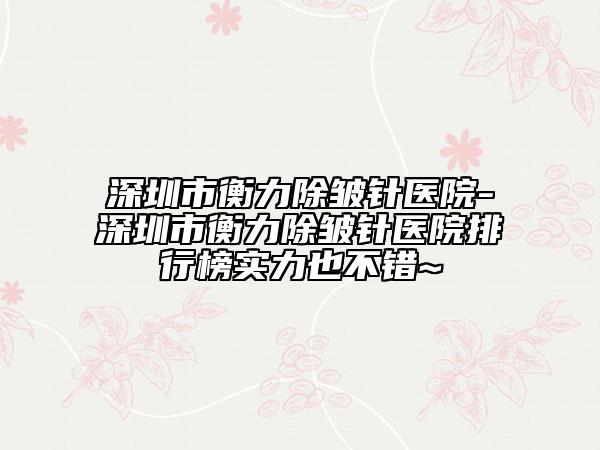 深圳市衡力除皺針醫(yī)院-深圳市衡力除皺針醫(yī)院排行榜實力也不錯~