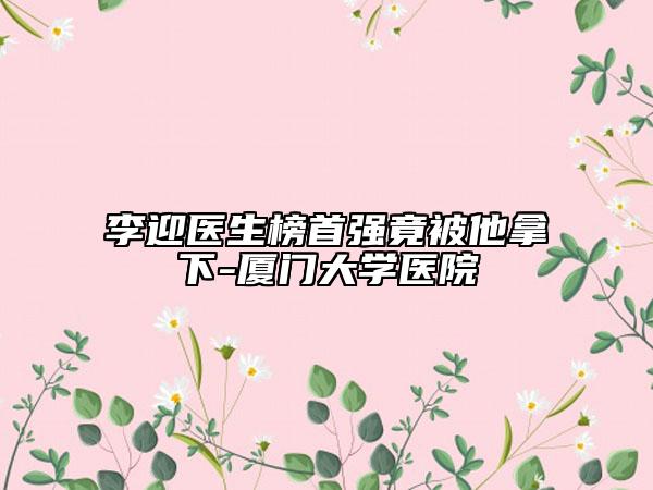 李迎醫(yī)生榜首強(qiáng)竟被他拿下-廈門大學(xué)醫(yī)院