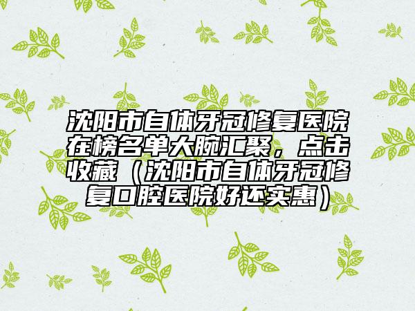 沈陽市自體牙冠修復(fù)醫(yī)院在榜名單大腕匯聚，點(diǎn)擊收藏（沈陽市自體牙冠修復(fù)口腔醫(yī)院好還實(shí)惠）