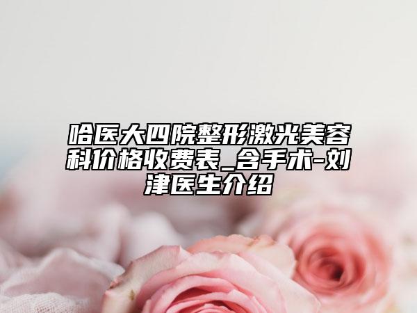 哈醫(yī)大四院整形激光美容科價格收費表_含手術(shù)-劉津醫(yī)生介紹