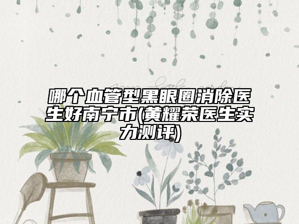 哪個(gè)血管型黑眼圈消除醫(yī)生好南寧市(黃耀榮醫(yī)生實(shí)力測(cè)評(píng))