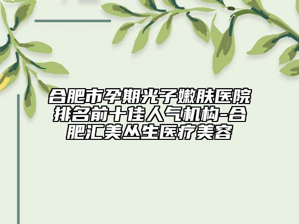 合肥市孕期光子嫩膚醫(yī)院排名前十佳人氣機構-合肥匯美叢生醫(yī)療美容