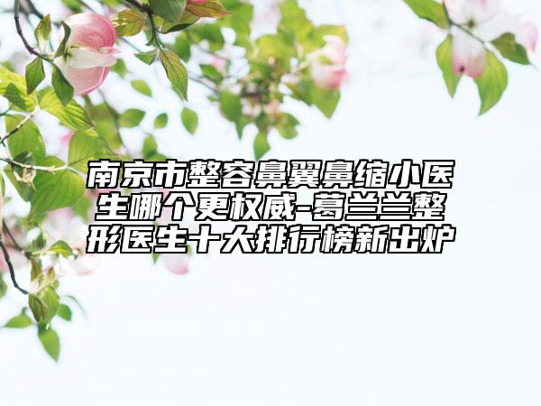 南京市整容鼻翼鼻縮小醫(yī)生哪個更權威-葛蘭蘭整形醫(yī)生十大排行榜新出爐
