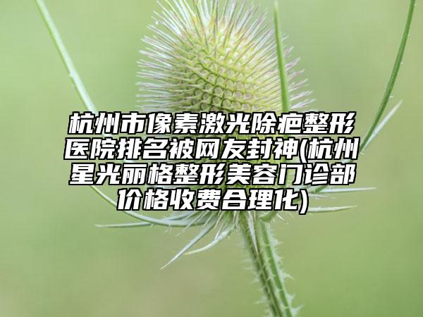 杭州市像素激光除疤整形醫(yī)院排名被網(wǎng)友封神(杭州星光麗格整形美容門(mén)診部?jī)r(jià)格收費(fèi)合理化)