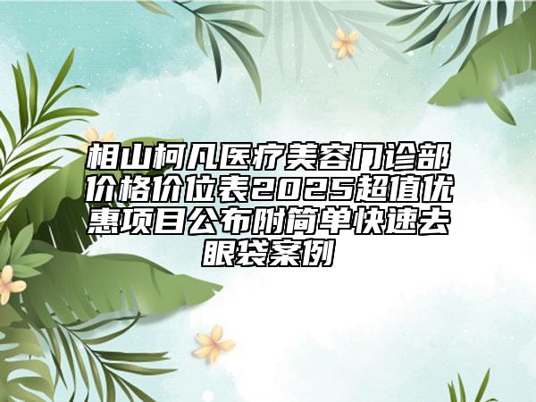 相山柯凡醫(yī)療美容門(mén)診部?jī)r(jià)格價(jià)位表2025超值優(yōu)惠項(xiàng)目公布附簡(jiǎn)單快速去眼袋案例