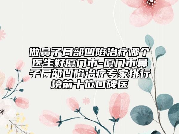 做鼻子局部凹陷治療哪個(gè)醫(yī)生好廈門市-廈門市鼻子局部凹陷治療專家排行榜前十位口碑醫(yī)