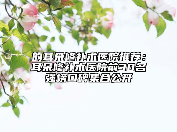 的耳朵修補(bǔ)術(shù)醫(yī)院推薦：耳朵修補(bǔ)術(shù)醫(yī)院前30名強(qiáng)榜口碑集合公開
