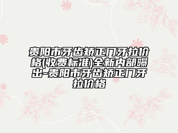 貴陽市牙齒矯正門牙拉價格(收費標準)全新內(nèi)部曝出-貴陽市牙齒矯正門牙拉價格