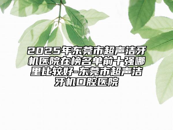 2025年?yáng)|莞市超聲潔牙機(jī)醫(yī)院在榜名單前十強(qiáng)哪里比較好-東莞市超聲潔牙機(jī)口腔醫(yī)院