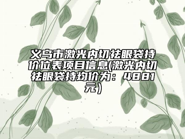 義烏市激光內(nèi)切祛眼袋持價位表項目信息(激光內(nèi)切祛眼袋持均價為：4881元）