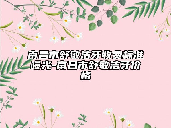 南昌市舒敏潔牙收費標準曝光-南昌市舒敏潔牙價格
