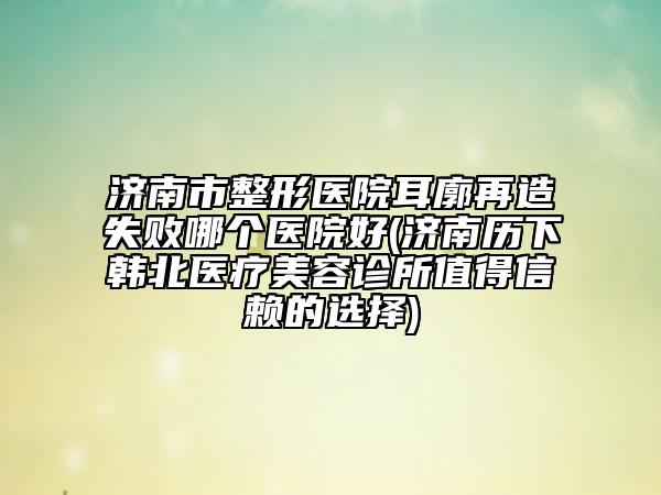 濟南市整形醫(yī)院耳廓再造失敗哪個醫(yī)院好(濟南歷下韓北醫(yī)療美容診所值得信賴的選擇)