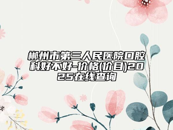 郴州市第三人民醫(yī)院口腔科好不好-價格(價目)2025在線查詢