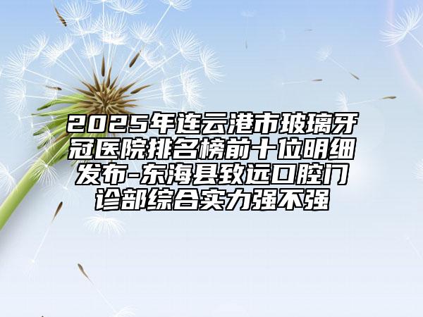 2025年連云港市玻璃牙冠醫(yī)院排名榜前十位明細(xì)發(fā)布-東?？h致遠(yuǎn)口腔門(mén)診部綜合實(shí)力強(qiáng)不強(qiáng)
