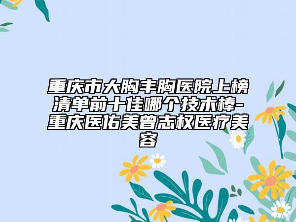 重慶市大胸豐胸醫(yī)院上榜清單前十佳哪個技術(shù)棒-重慶醫(yī)佑美曾志權(quán)醫(yī)療美容
